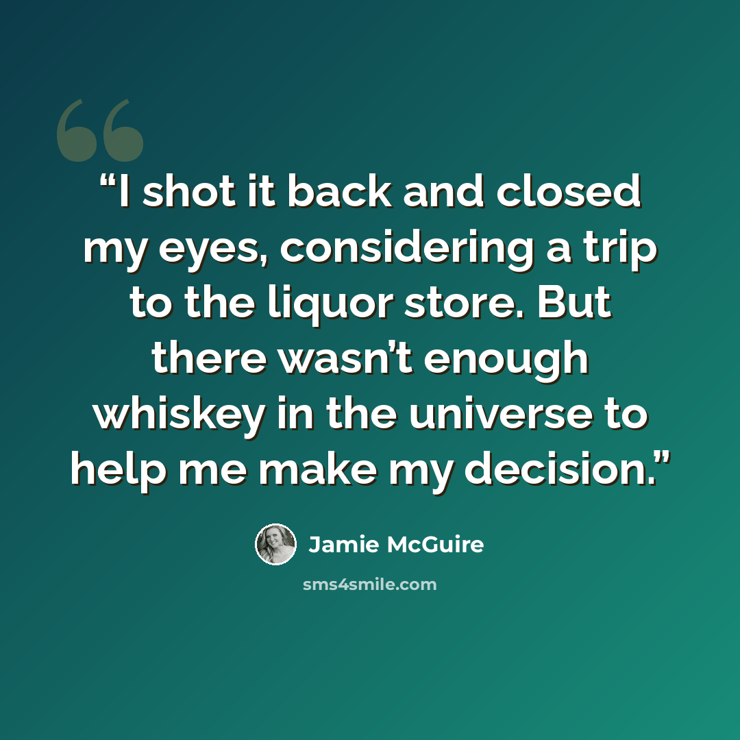 “I shot it back and closed my eyes, considering a trip to the liquor store. But there wasn’t enough whiskey in the universe to help me make my decision.” quote by Jamie McGuire