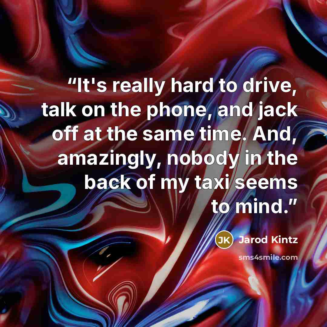 “It's really hard to drive, talk on the phone, and jack off at the same time. And, amazingly, nobody in the back of my taxi seems to mind.” quote by Jarod Kintz
