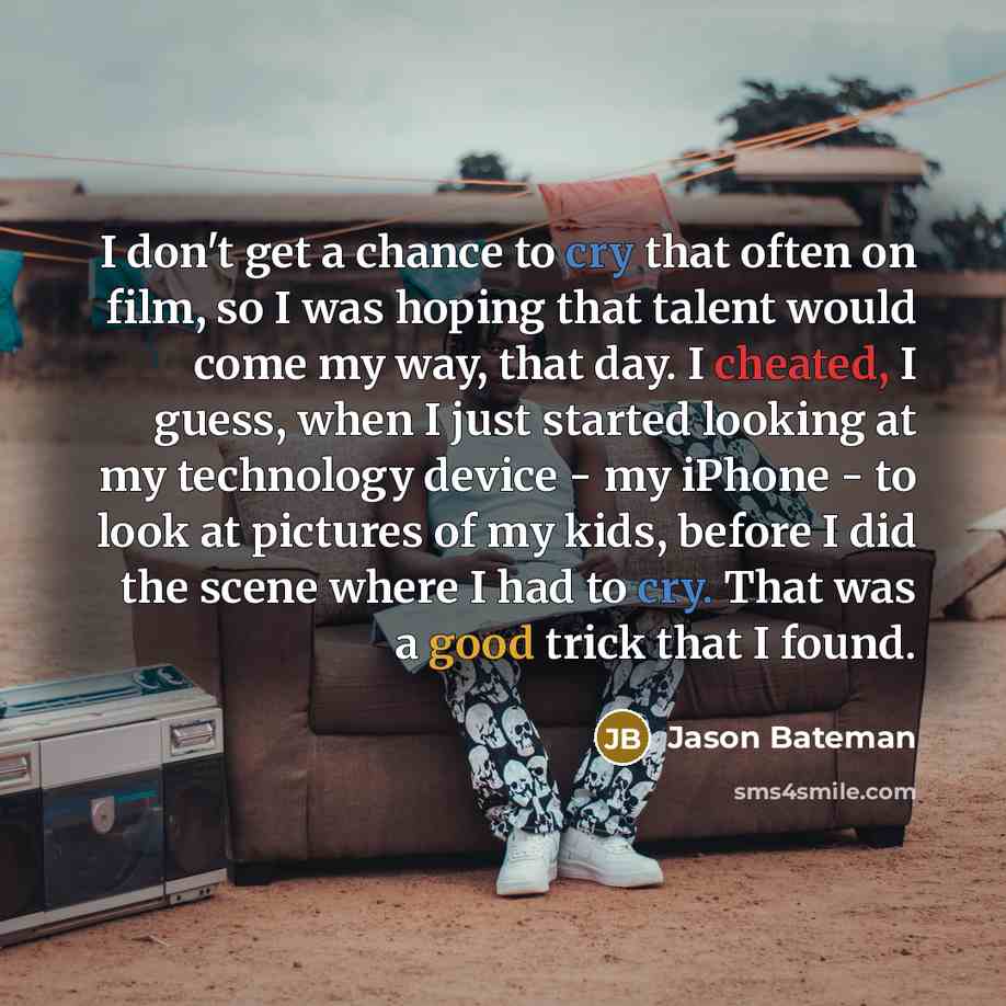 “I don't get a chance to cry that often on film, so I was hoping that talent would come my way, that day. I cheated, I guess, when I just started looking at my technology device - my iPhone - to look at pictures of my kids, before I did the scene where I had to cry. That was a good trick that I…” quote by Jason Bateman