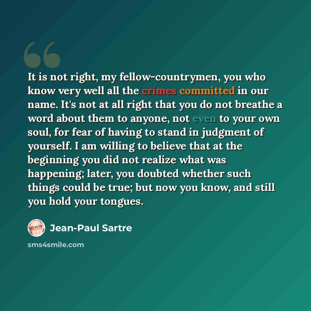 “It is not right, my fellow-countrymen, you who know very well all the crimes committed in our name. It's not at all right that you do not breathe a word about them to anyone, not even to your own soul, for fear of having to stand in judgment of yourself. I am willing to believe that at the…” quote by Jean-Paul Sartre