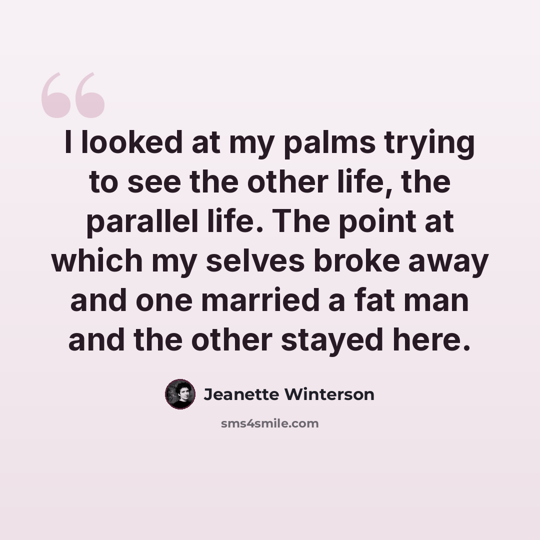 “I looked at my palms trying to see the other life, the parallel life. The point at which my selves broke away and one married a fat man and the other stayed here.” quote by Jeanette Winterson
