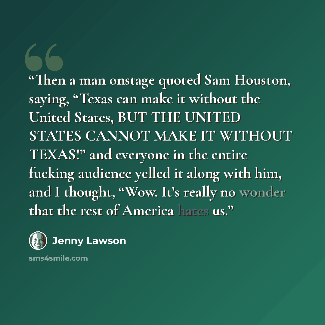 “Then a man onstage quoted Sam Houston, saying, “Texas can make it without the United States, BUT THE UNITED STATES CANNOT MAKE IT WITHOUT TEXAS!” and everyone in the entire fucking audience yelled it along with him, and I thought, “Wow. It’s really no wonder that the rest of America hates us.” quote by Jenny Lawson