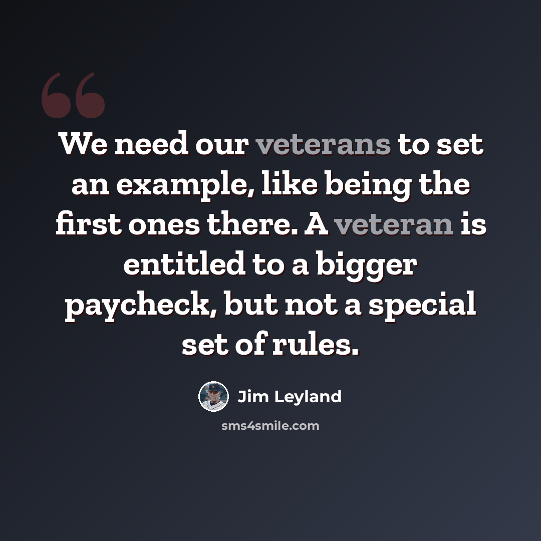 “We need our veterans to set an example, like being the first ones there. A veteran is entitled to a bigger paycheck, but not a special set of rules.” quote by Jim Leyland