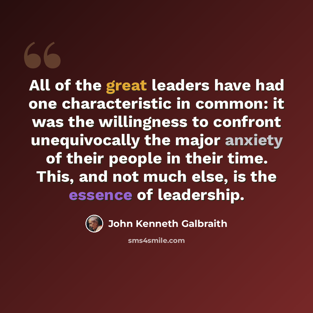 “All of the great leaders have had one characteristic in common: it was the willingness to confront unequivocally the major anxiety of their people in their time. This, and not much else, is the essence of leadership.” quote by John Kenneth Galbraith