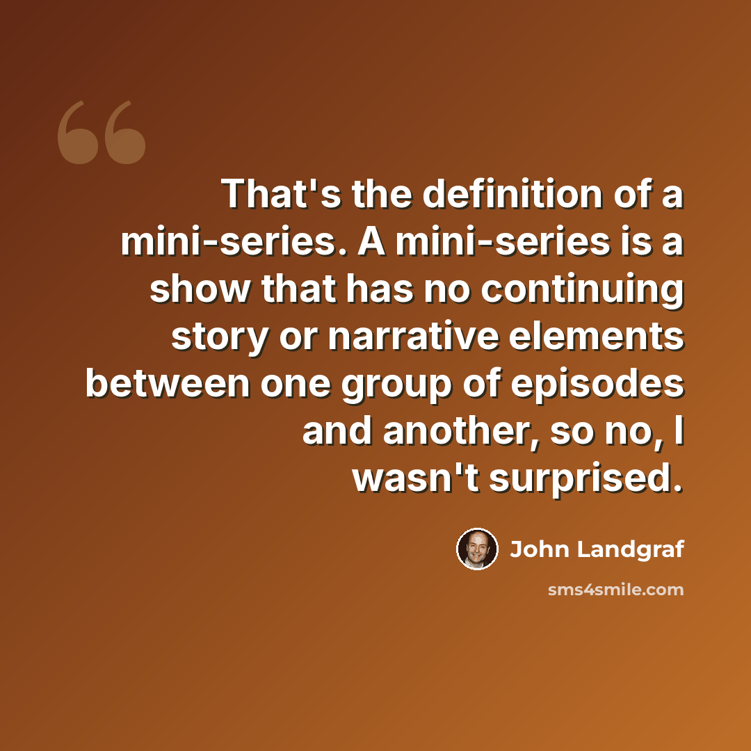 “That's the definition of a mini-series. A mini-series is a show that has no continuing story or narrative elements between one group of episodes and another, so no, I wasn't surprised.” quote by John Landgraf