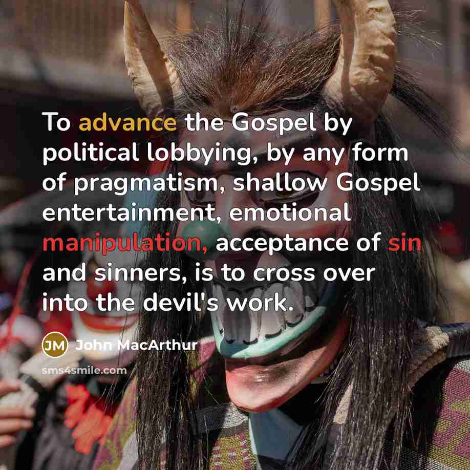 “To advance the Gospel by political lobbying, by any form of pragmatism, shallow Gospel entertainment, emotional manipulation, acceptance of sin and sinners, is to cross over into the devil's work.” quote by John MacArthur
