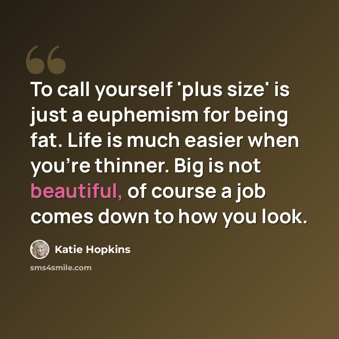 “To call yourself 'plus size' is just a euphemism for being fat. Life is much easier when you're thinner. Big is not beautiful, of course a job comes down to how you look.” quote by Katie Hopkins