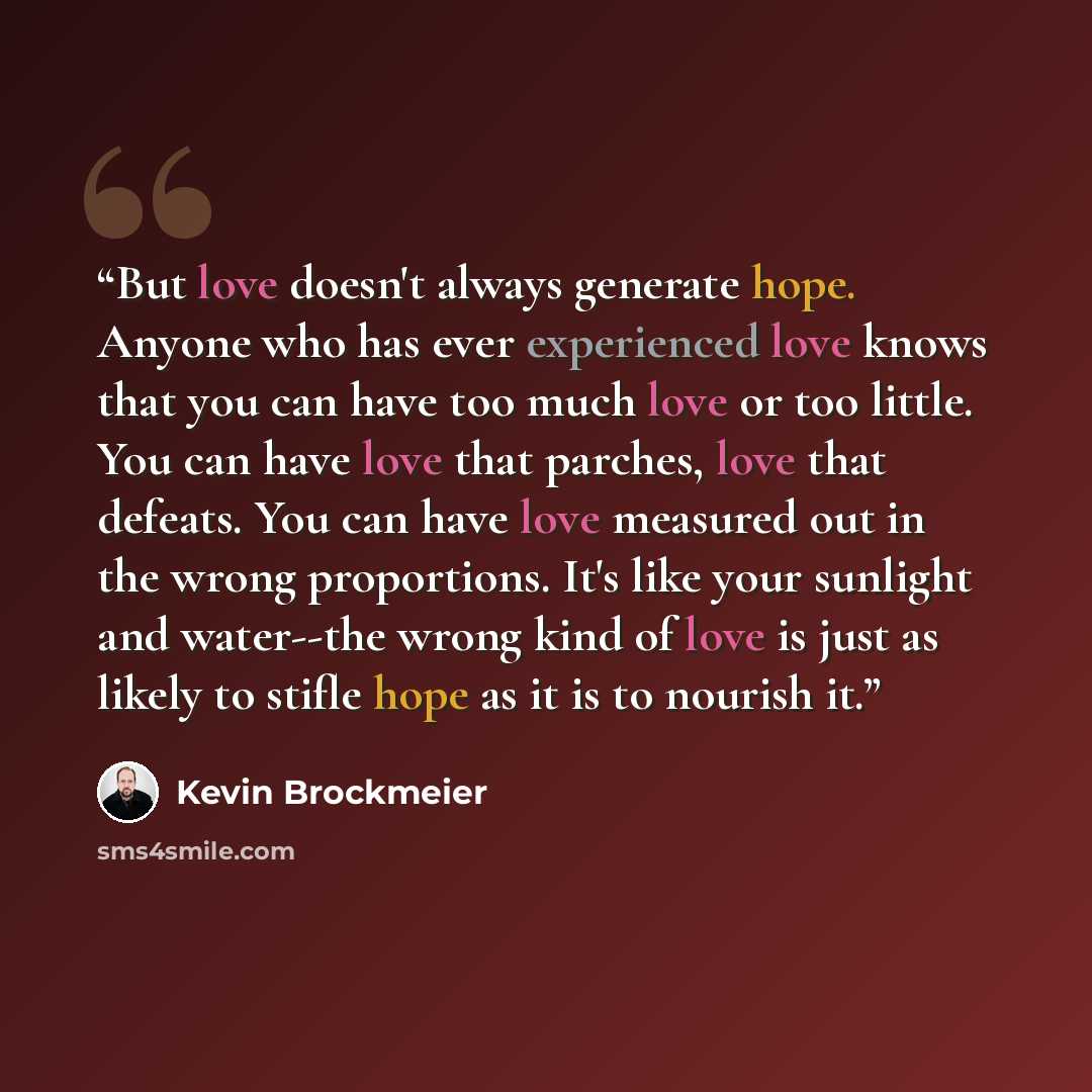 “But love doesn't always generate hope. Anyone who has ever experienced love knows that you can have too much love or too little. You can have love that parches, love that defeats. You can have love measured out in the wrong proportions. It's like your sunlight and water--the wrong kind of love is…” quote by Kevin Brockmeier