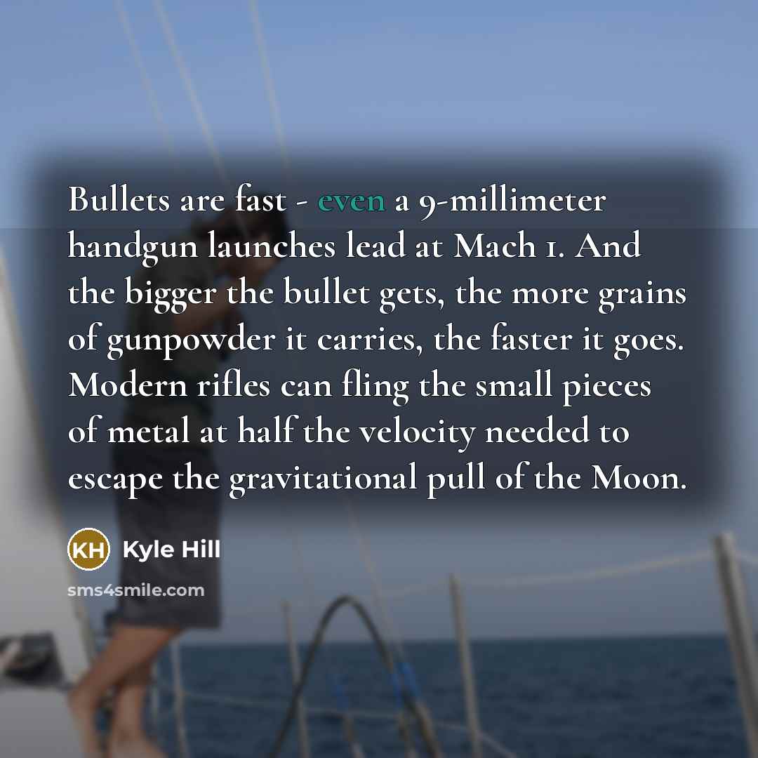 “Bullets are fast - even a 9-millimeter handgun launches lead at Mach 1. And the bigger the bullet gets, the more grains of gunpowder it carries, the faster it goes. Modern rifles can fling the small pieces of metal at half the velocity needed to escape the gravitational pull of the Moon.” quote by Kyle Hill