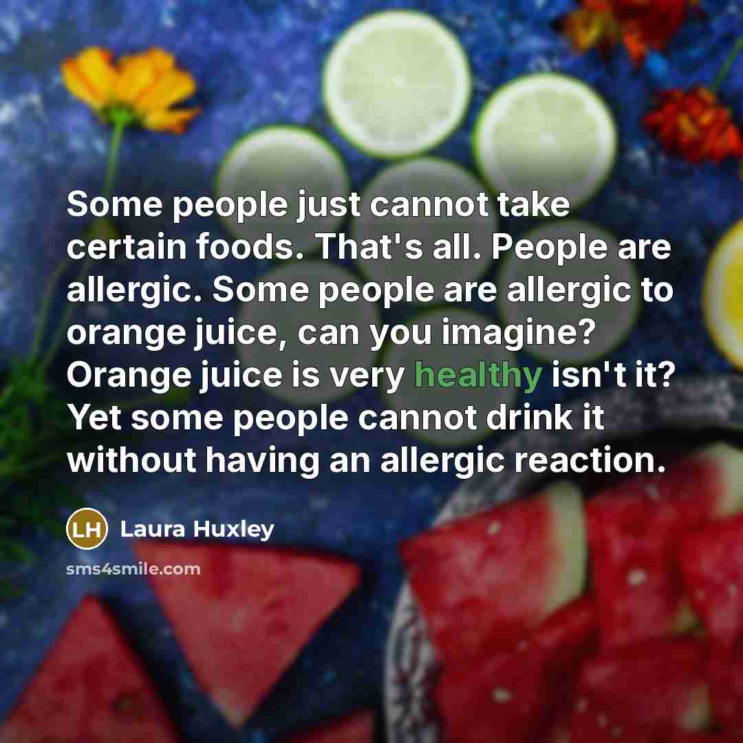 “Some people just cannot take certain foods. That's all. People are allergic. Some people are allergic to orange juice, can you imagine? Orange juice is very healthy isn't it? Yet some people cannot drink it without having an allergic reaction.” quote by Laura Huxley
