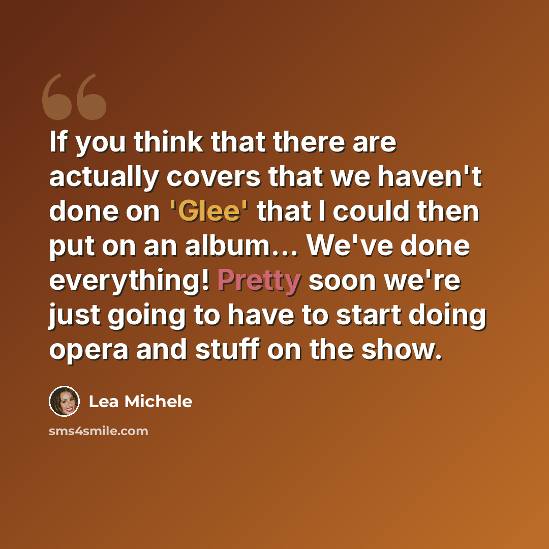 “If you think that there are actually covers that we haven't done on 'Glee' that I could then put on an album... We've done everything! Pretty soon we're just going to have to start doing opera and stuff on the show.” quote by Lea Michele