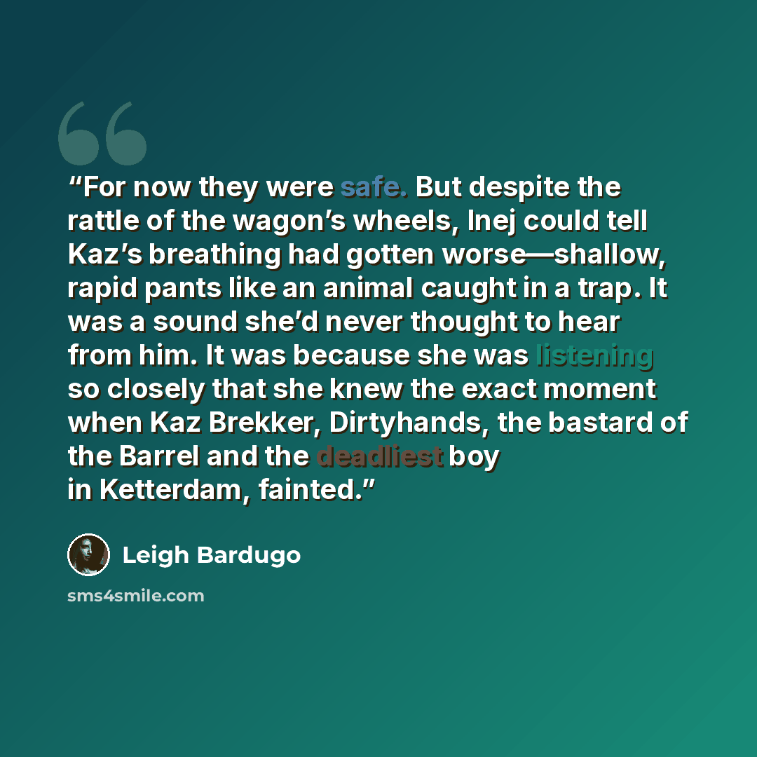 “For now they were safe. But despite the rattle of the wagon’s wheels, Inej could tell Kaz’s breathing had gotten worse—shallow, rapid pants like an animal caught in a trap. It was a sound she’d never thought to hear from him. It was because she was listening so closely that she knew the exact…” quote by Leigh Bardugo