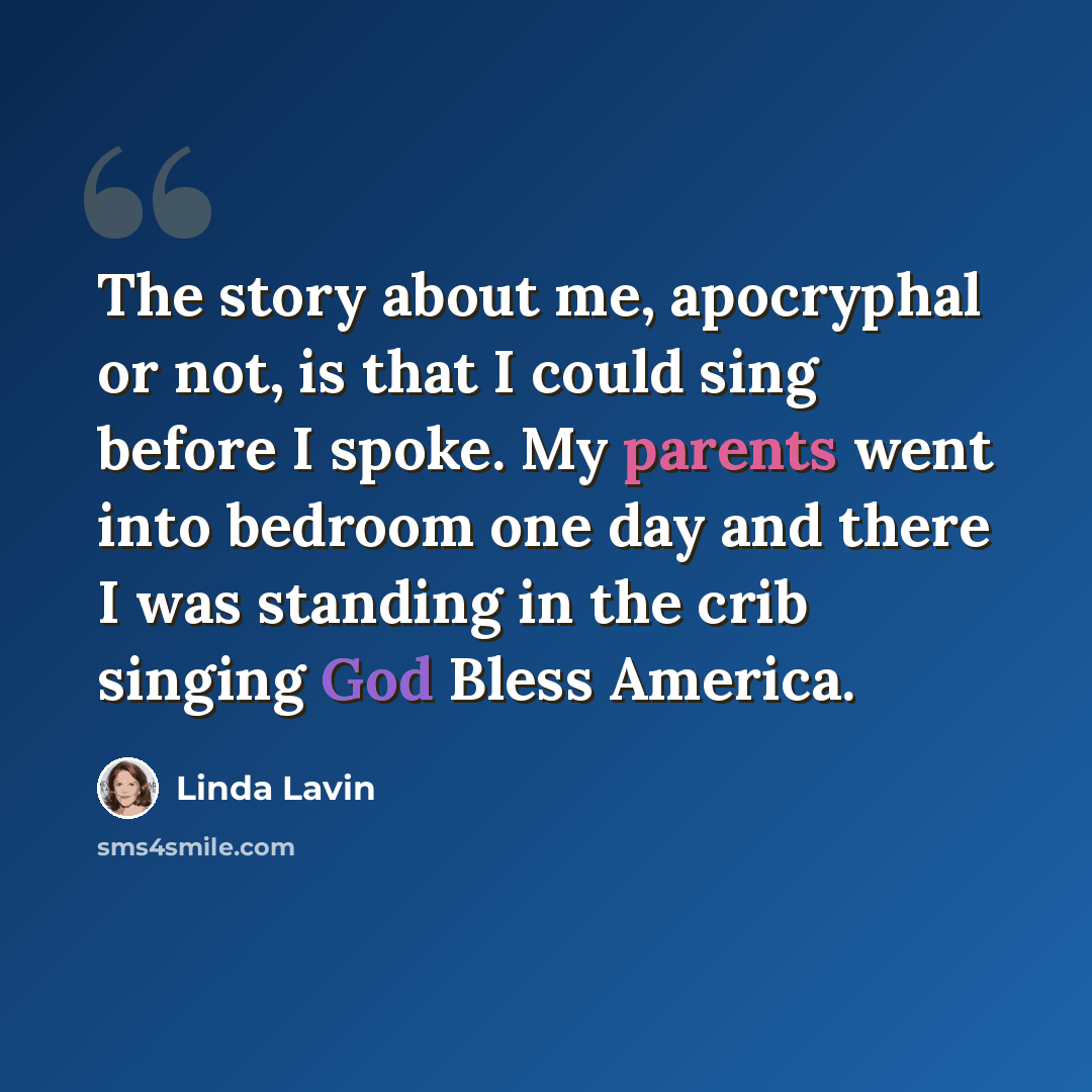 “The story about me, apocryphal or not, is that I could sing before I spoke. My parents went into bedroom one day and there I was standing in the crib singing God Bless America.” quote by Linda Lavin