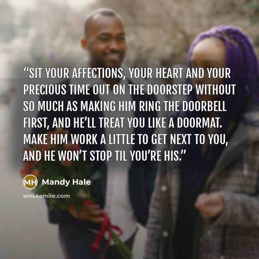 “Sit your affections, your heart and your precious time out on the doorstep without so much as making him ring the doorbell first, and he’ll treat you like a doormat. Make him work a little to get next to you, and he won’t stop til you’re his.” quote by Mandy Hale