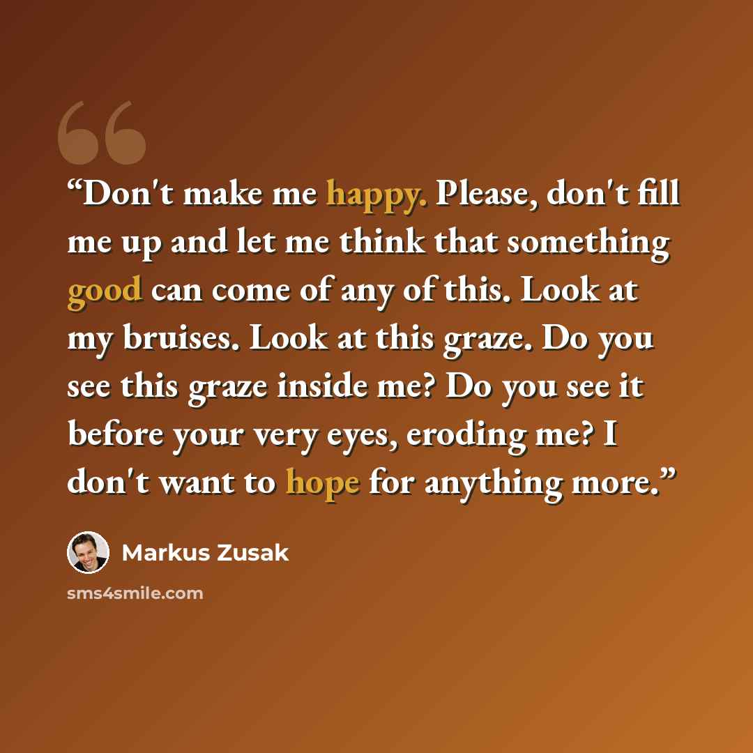 “Don't make me happy. Please, don't fill me up and let me think that something good can come of any of this. Look at my bruises. Look at this graze. Do you see this graze inside me? Do you see it before your very eyes, eroding me? I don't want to hope for anything more.” quote by Markus Zusak