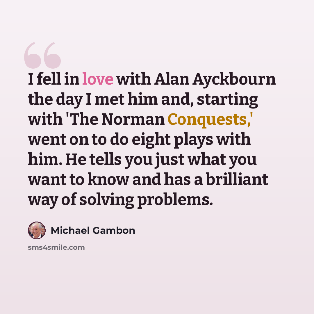 “I fell in love with Alan Ayckbourn the day I met him and, starting with 'The Norman Conquests,' went on to do eight plays with him. He tells you just what you want to know and has a brilliant way of solving problems.” quote by Michael Gambon