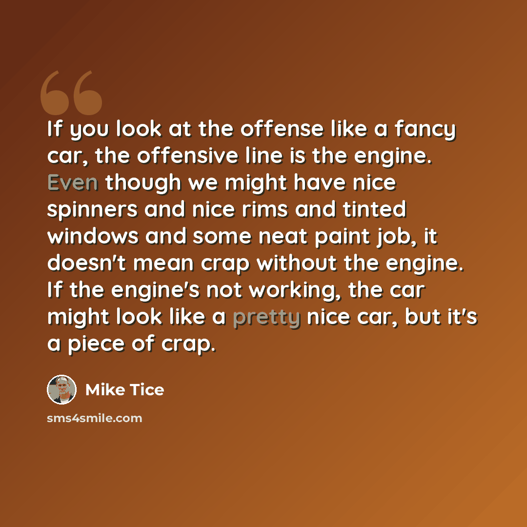 “If you look at the offense like a fancy car, the offensive line is the engine. Even though we might have nice spinners and nice rims and tinted windows and some neat paint job, it doesn't mean crap without the engine. If the engine's not working, the car might look like a pretty nice car, but it's…” quote by Mike Tice