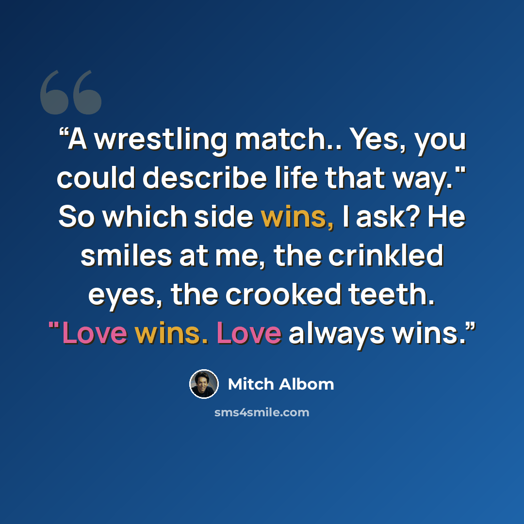 “A wrestling match.. Yes, you could describe life that way." So which side wins, I ask? He smiles at me, the crinkled eyes, the crooked teeth. "Love wins. Love always wins.” quote by Mitch Albom