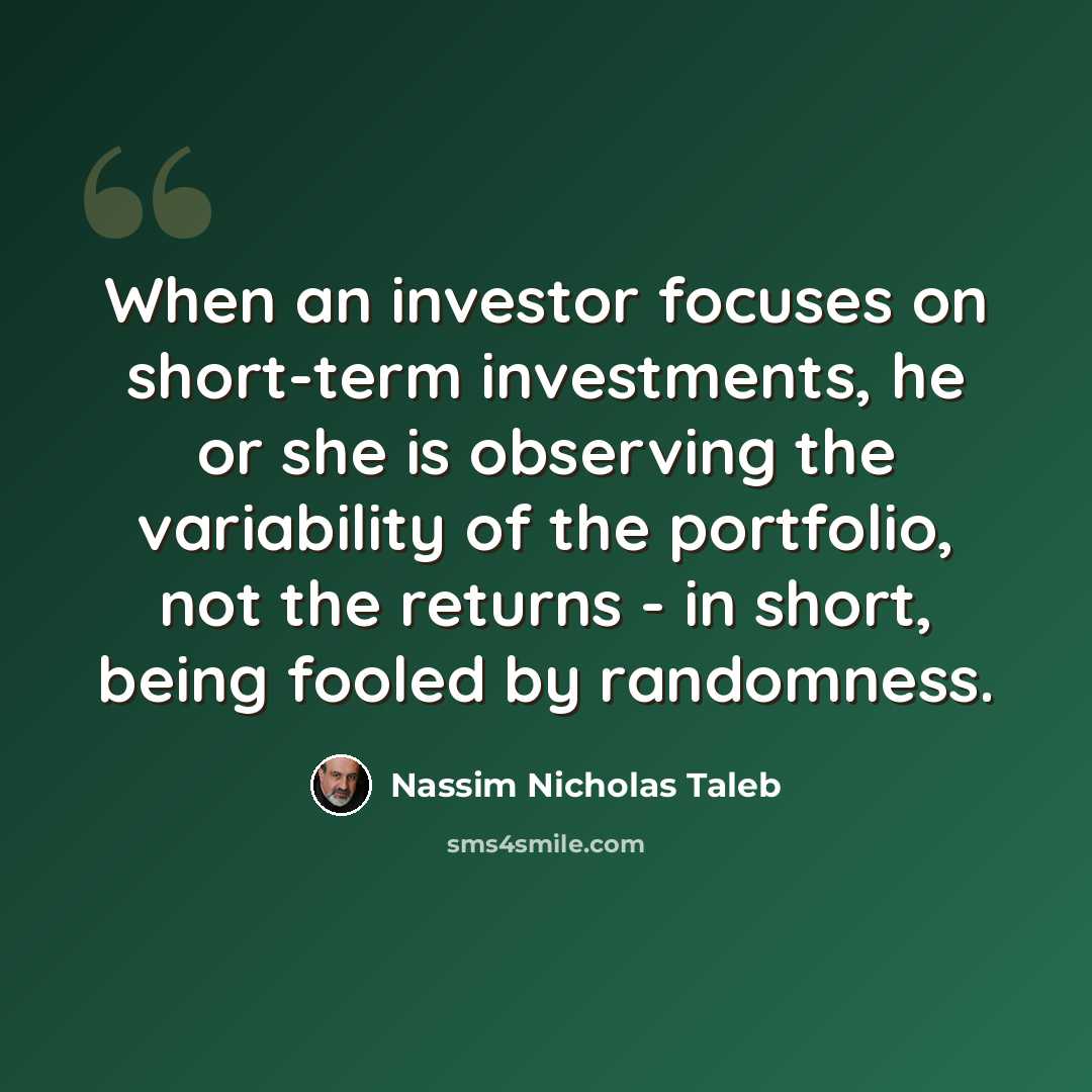 “When an investor focuses on short-term investments, he or she is observing the variability of the portfolio, not the returns - in short, being fooled by randomness.” quote by Nassim Nicholas Taleb