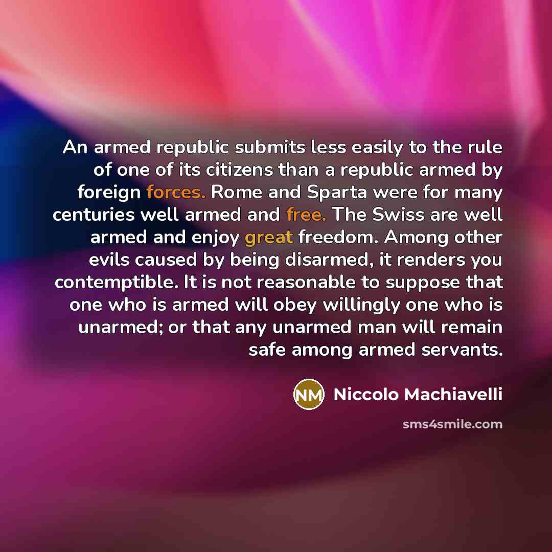 “An armed republic submits less easily to the rule of one of its citizens than a republic armed by foreign forces. Rome and Sparta were for many centuries well armed and free. The Swiss are well armed and enjoy great freedom. Among other evils caused by being disarmed, it renders you contemptible…” quote by Niccolo Machiavelli