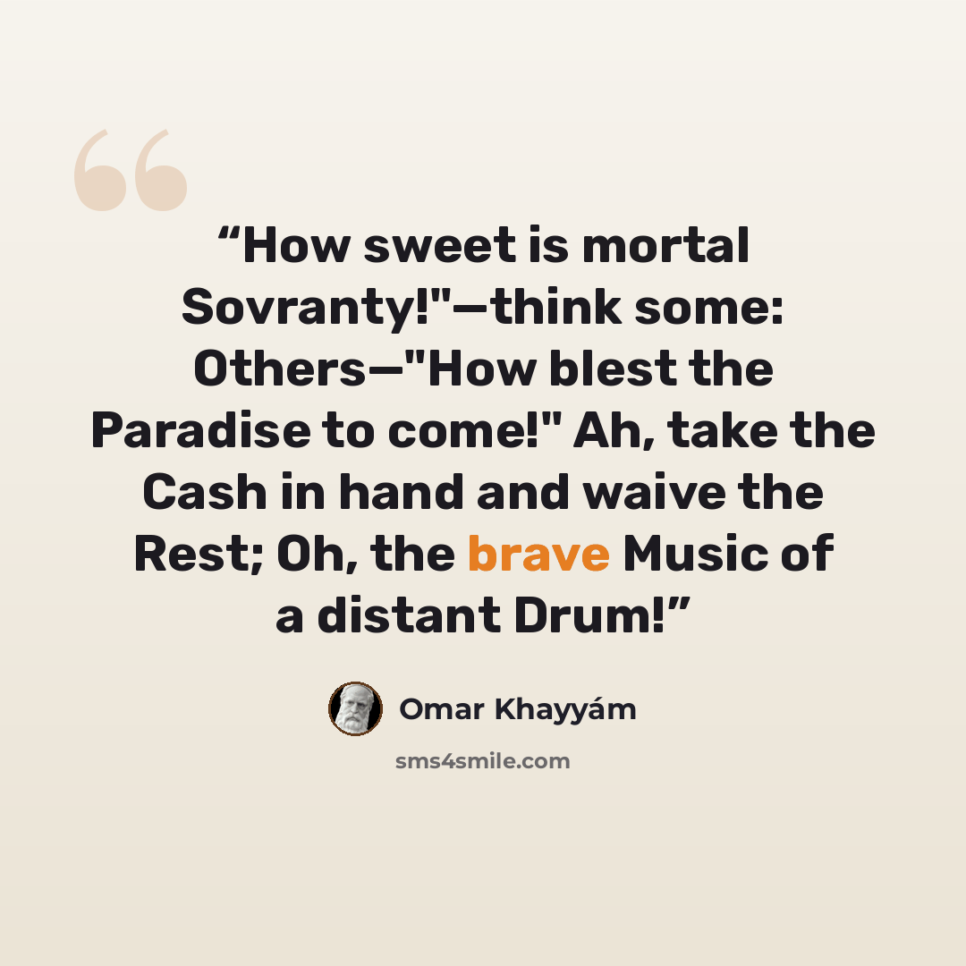 “How sweet is mortal Sovranty!"—think some: Others—"How blest the Paradise to come!" Ah, take the Cash in hand and waive the Rest; Oh, the brave Music of a distant Drum!” quote by Omar Khayyám
