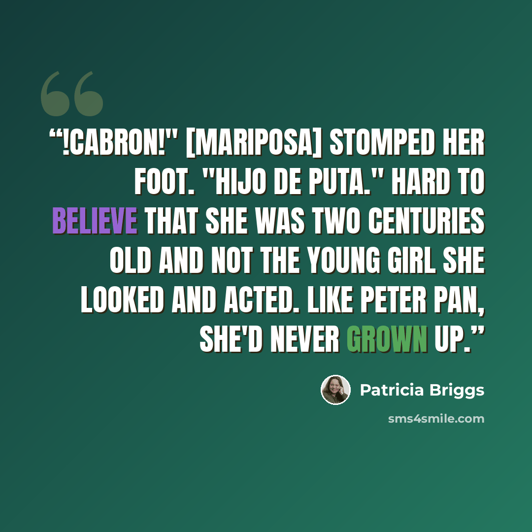 “!Cabron!" [Mariposa] stomped her foot. "Hijo de puta." Hard to believe that she was two centuries old and not the young girl she looked and acted. Like Peter Pan, she'd never grown up.” quote by Patricia Briggs