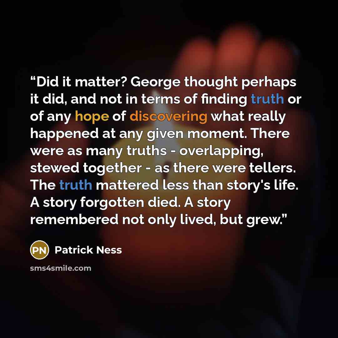 “Did it matter? George thought perhaps it did, and not in terms of finding truth or of any hope of discovering what really happened at any given moment. There were as many truths - overlapping, stewed together - as there were tellers. The truth mattered less than story's life. A story forgotten…” quote by Patrick Ness