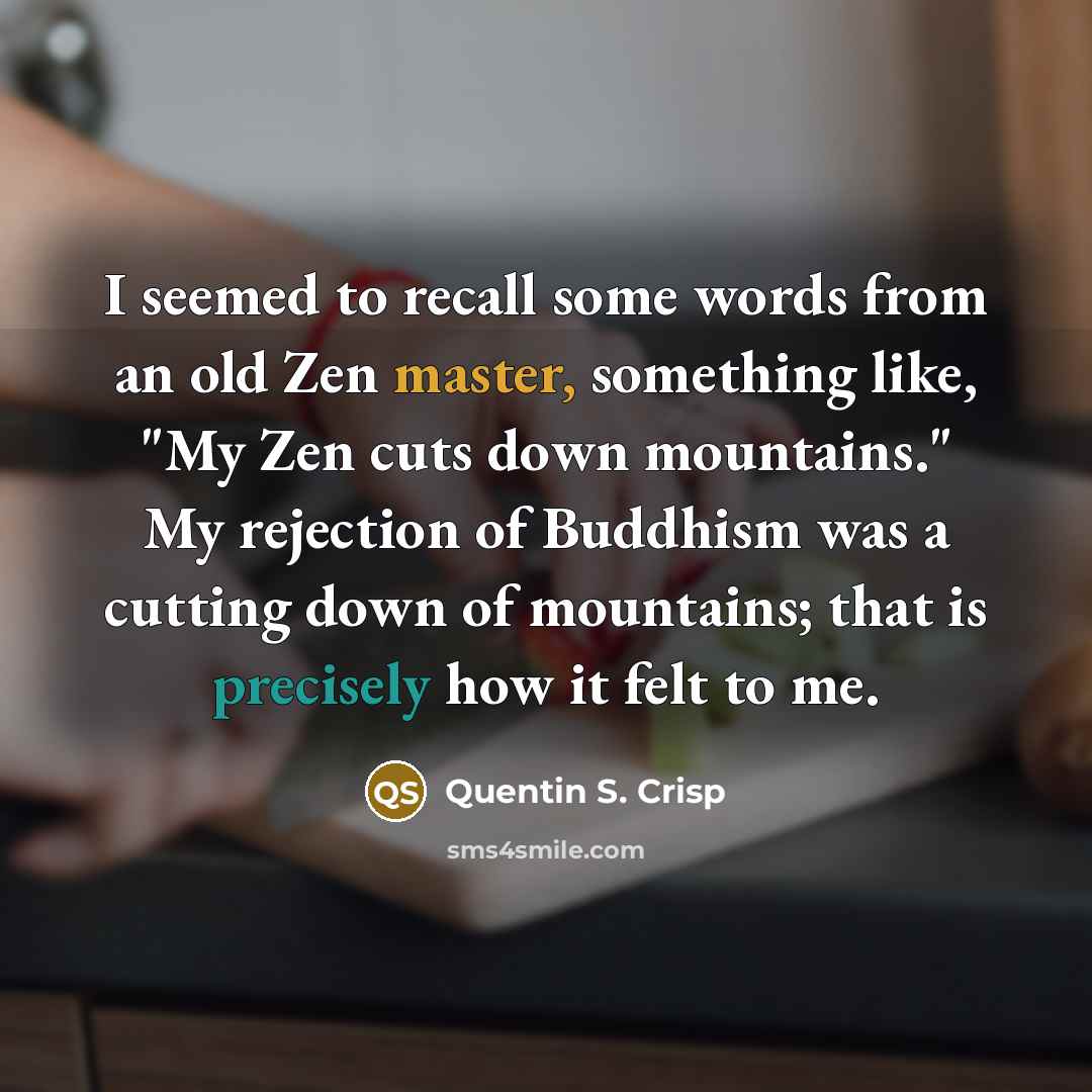 “I seemed to recall some words from an old Zen master, something like, "My Zen cuts down mountains." My rejection of Buddhism was a cutting down of mountains; that is precisely how it felt to me.” quote by Quentin S. Crisp