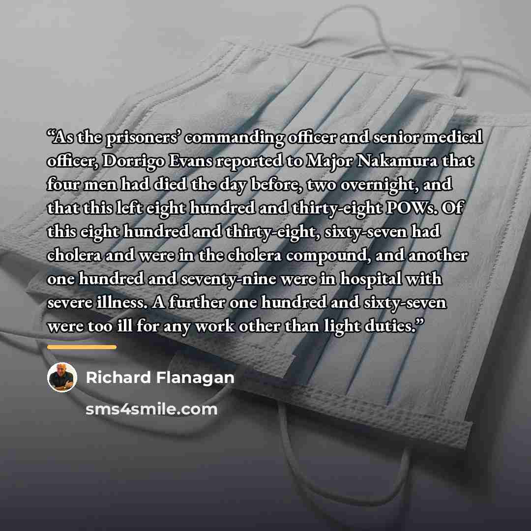 “As the prisoners’ commanding officer and senior medical officer, Dorrigo Evans reported to Major Nakamura that four men had died the day before, two overnight, and that this left eight hundred and thirty-eight POWs. Of this eight hundred and thirty-eight, sixty-seven had cholera and were in the…” quote by Richard Flanagan