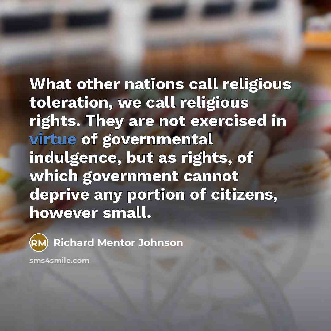“What other nations call religious toleration, we call religious rights. They are not exercised in virtue of governmental indulgence, but as rights, of which government cannot deprive any portion of citizens, however small.” quote by Richard Mentor Johnson