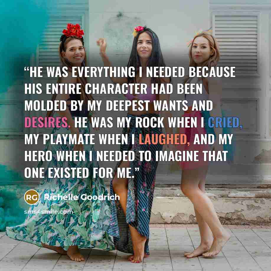 “He was everything I needed because his entire character had been molded by my deepest wants and desires. He was my rock when I cried, my playmate when I laughed, and my hero when I needed to imagine that one existed for me.” quote by Richelle Goodrich