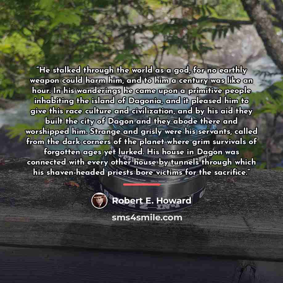 “He stalked through the world as a god, for no earthly weapon could harm him, and to him a century was like an hour. In his wanderings he came upon a primitive people inhabiting the island of Dagonia, and it pleased him to give this race culture and civilization, and by his aid they built the city…” quote by Robert E. Howard