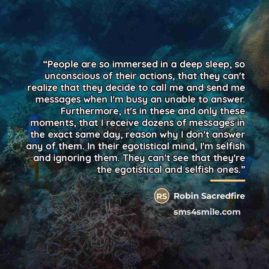 “People are so immersed in a deep sleep, so unconscious of their actions, that they can't realize that they decide to call me and send me messages when I'm busy an unable to answer. Furthermore, it's in these and only these moments, that I receive dozens of messages in the exact same day, reason…” quote by Robin Sacredfire
