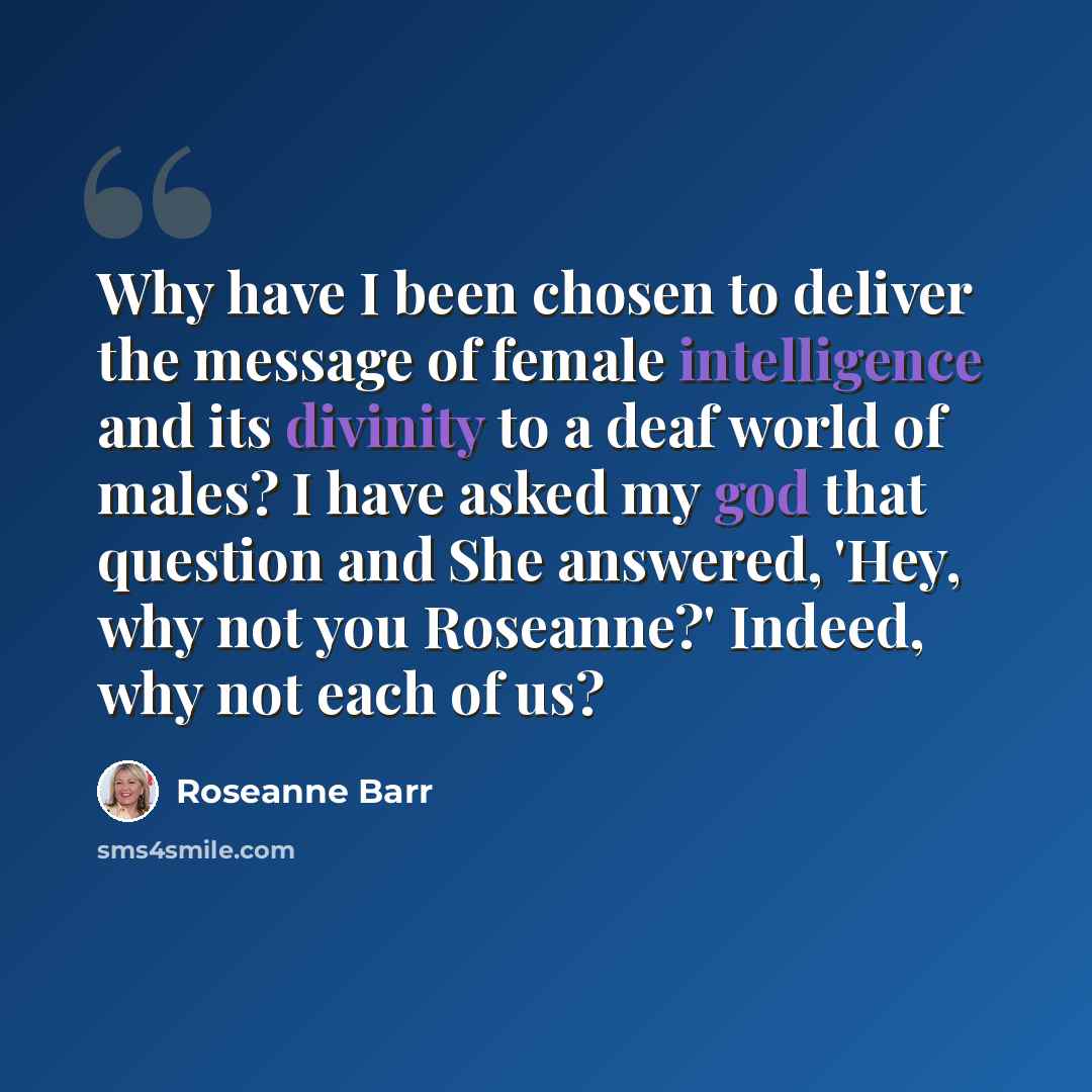 “Why have I been chosen to deliver the message of female intelligence and its divinity to a deaf world of males? I have asked my god that question and She answered, 'Hey, why not you Roseanne?' Indeed, why not each of us?” quote by Roseanne Barr