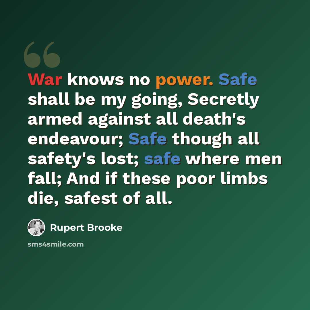 “War knows no power. Safe shall be my going, Secretly armed against all death's endeavour; Safe though all safety's lost; safe where men fall; And if these poor limbs die, safest of all.” quote by Rupert Brooke