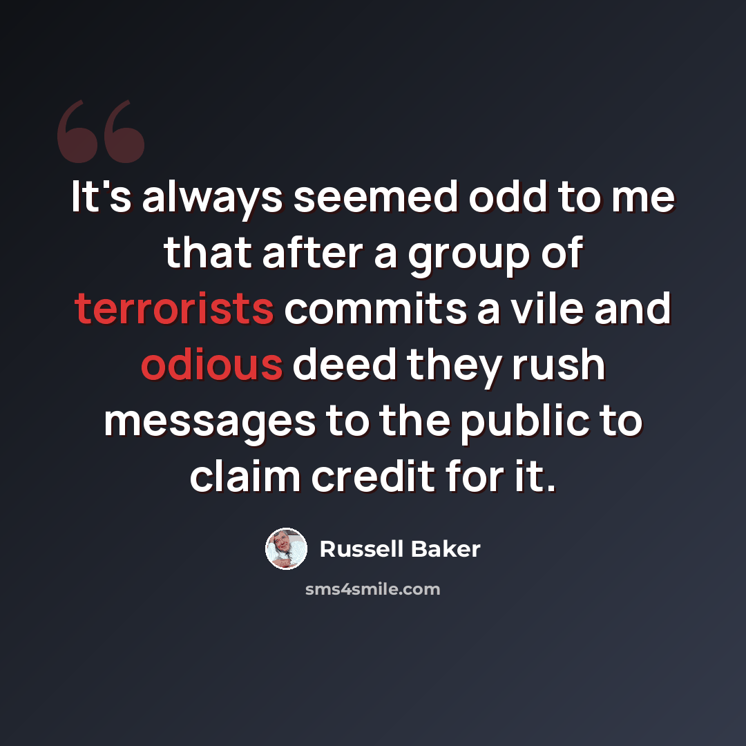 “It's always seemed odd to me that after a group of terrorists commits a vile and odious deed they rush messages to the public to claim credit for it.” quote by Russell Baker