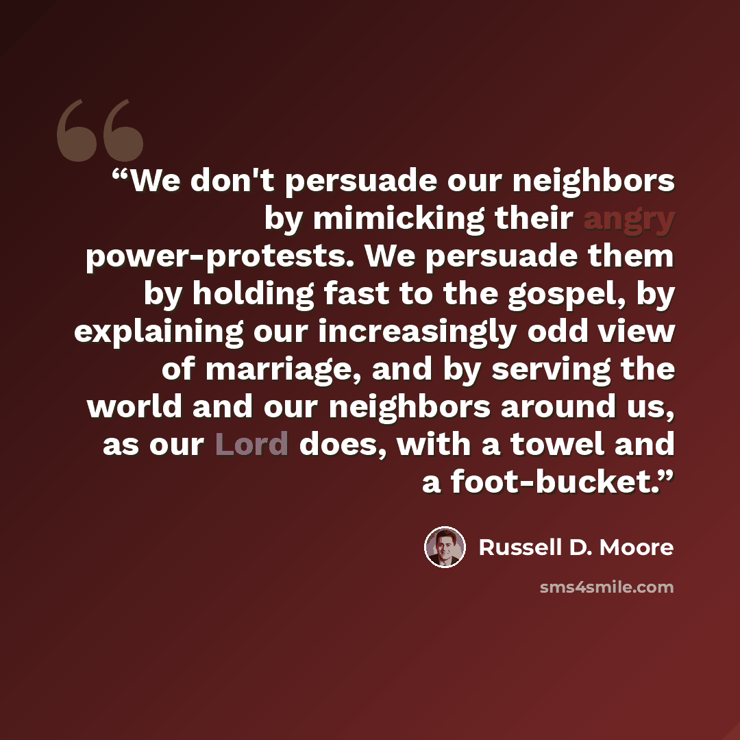 “We don't persuade our neighbors by mimicking their angry power-protests. We persuade them by holding fast to the gospel, by explaining our increasingly odd view of marriage, and by serving the world and our neighbors around us, as our Lord does, with a towel and a foot-bucket.” quote by Russell D. Moore