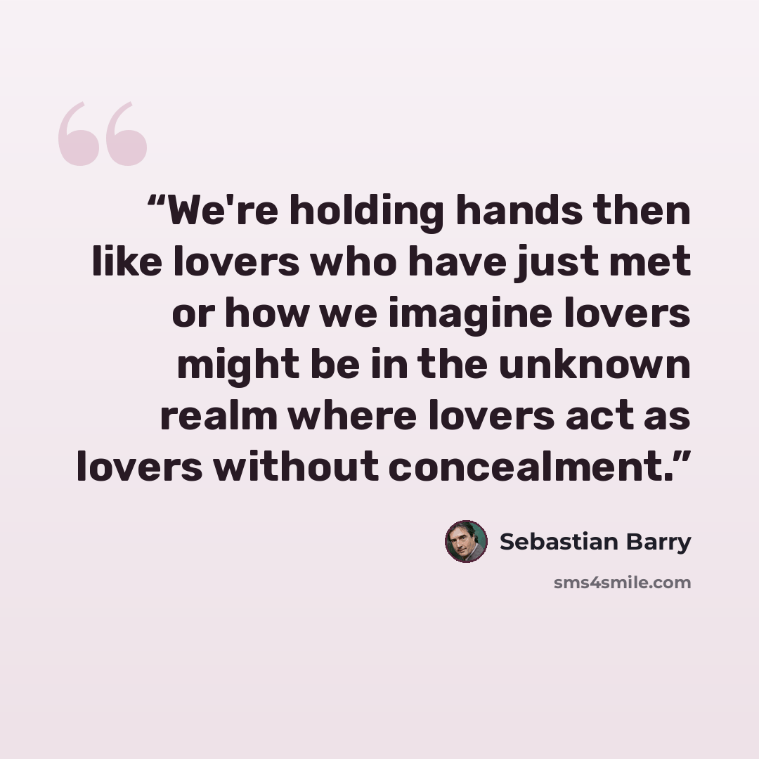 “We're holding hands then like lovers who have just met or how we imagine lovers might be in the unknown realm where lovers act as lovers without concealment.” quote by Sebastian Barry