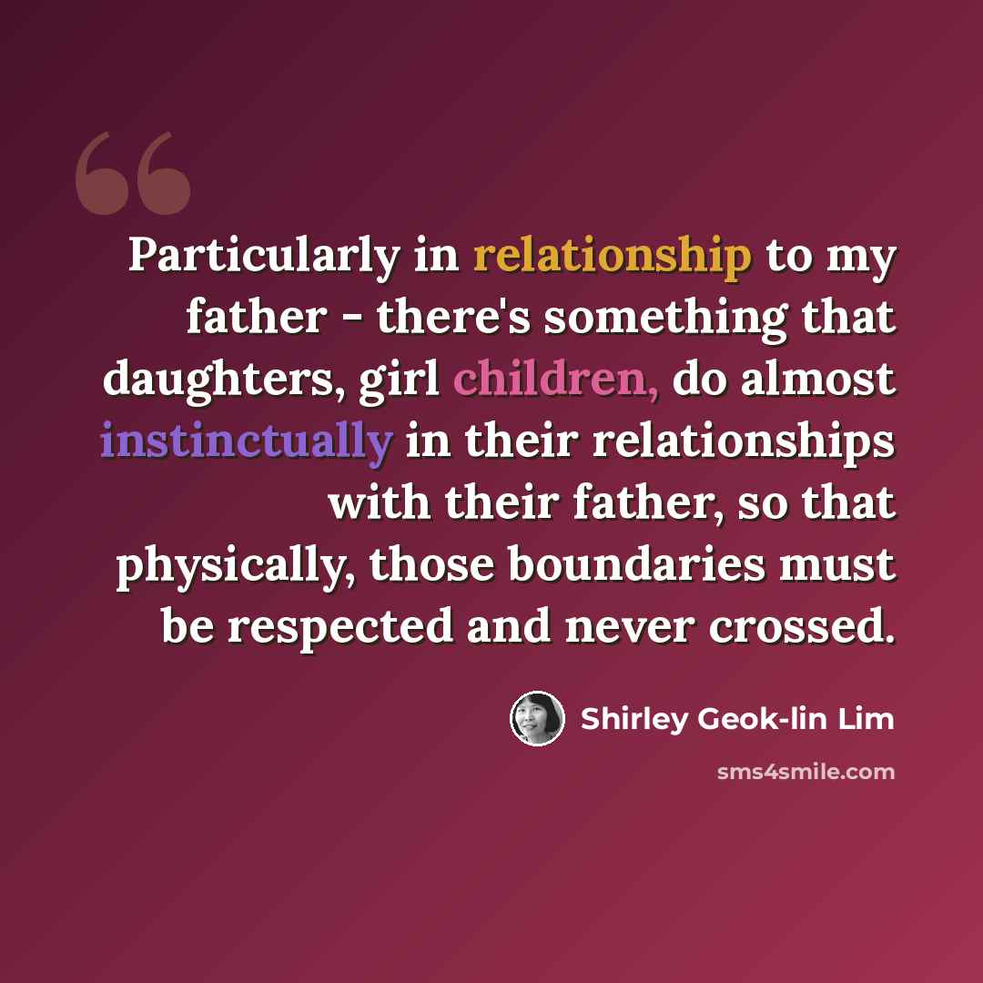 “Particularly in relationship to my father - there's something that daughters, girl children, do almost instinctually in their relationships with their father, so that physically, those boundaries must be respected and never crossed.” quote by Shirley Geok-lin Lim