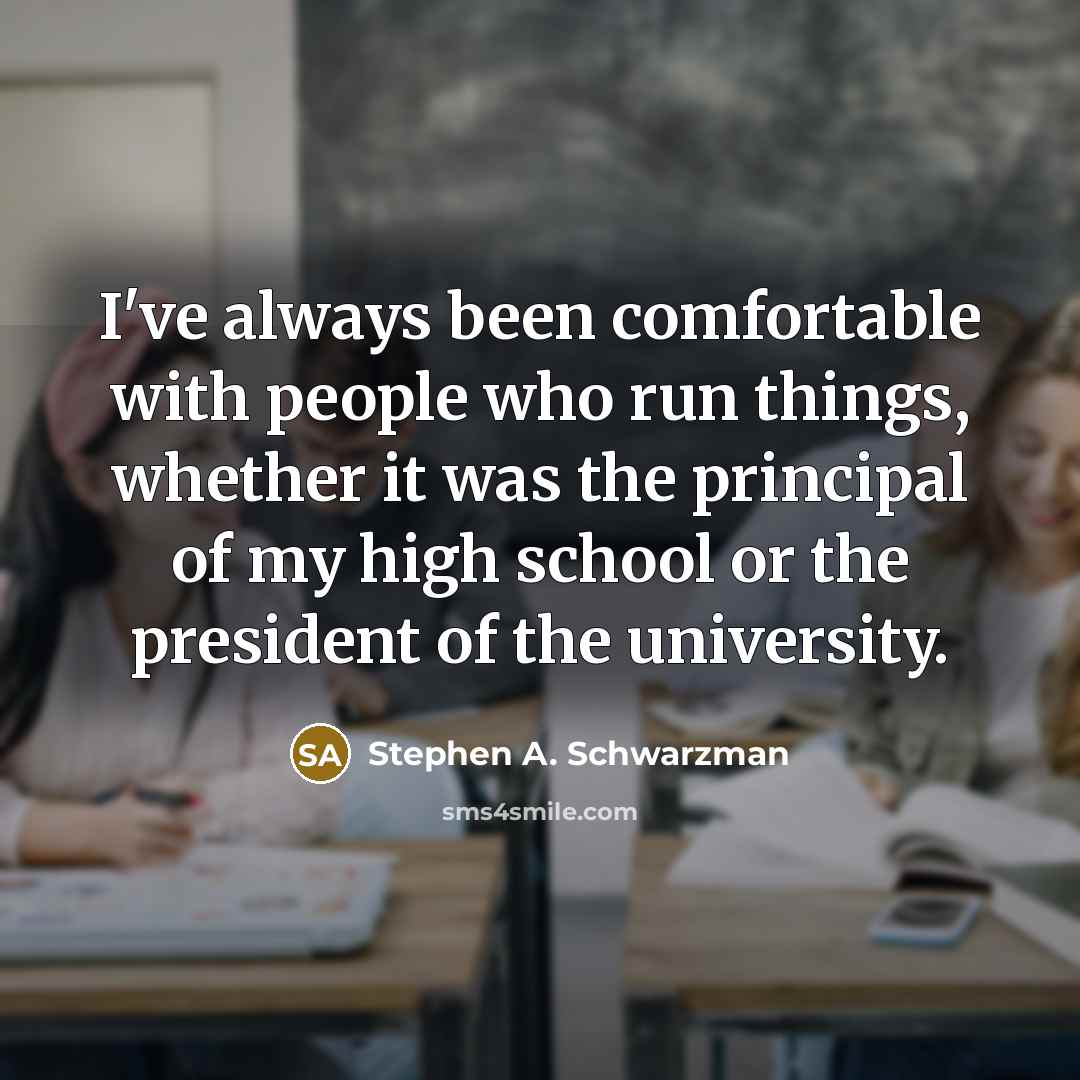 “I've always been comfortable with people who run things, whether it was the principal of my high school or the president of the university.” quote by Stephen A. Schwarzman