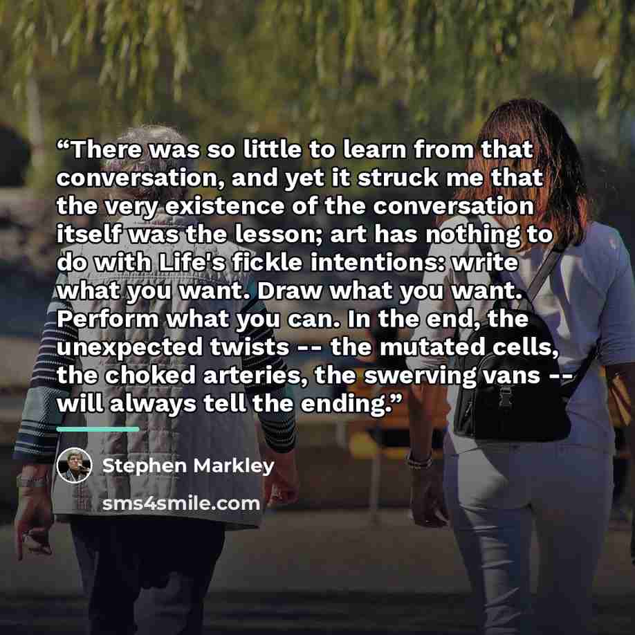 “There was so little to learn from that conversation, and yet it struck me that the very existence of the conversation itself was the lesson; art has nothing to do with Life's fickle intentions: write what you want. Draw what you want. Perform what you can. In the end, the unexpected twists -- the…” quote by Stephen Markley