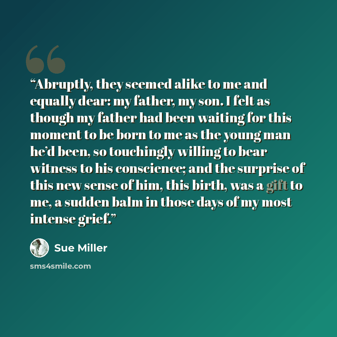 “Abruptly, they seemed alike to me and equally dear: my father, my son. I felt as though my father had been waiting for this moment to be born to me as the young man he’d been, so touchingly willing to bear witness to his conscience; and the surprise of this new sense of him, this birth, was a gift…” quote by Sue Miller