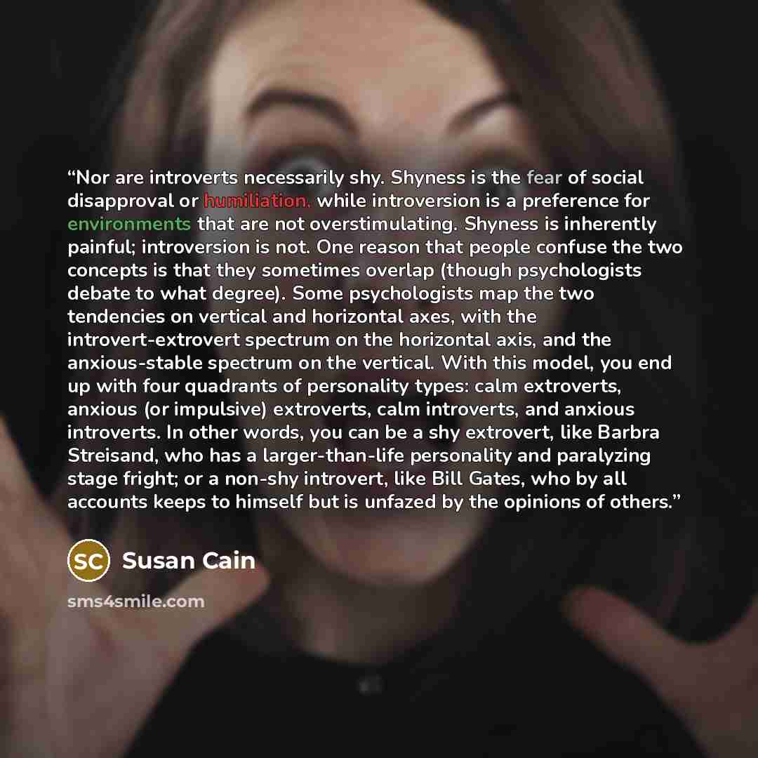 “Nor are introverts necessarily shy. Shyness is the fear of social disapproval or humiliation, while introversion is a preference for environments that are not overstimulating. Shyness is inherently painful; introversion is not. One reason that people confuse the two concepts is that they sometimes…” quote by Susan Cain