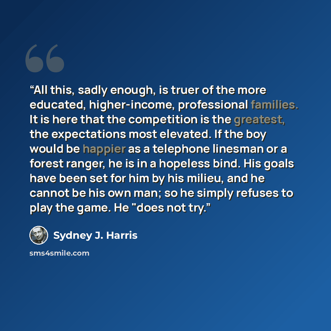 “All this, sadly enough, is truer of the more educated, higher-income, professional families. It is here that the competition is the greatest, the expectations most elevated. If the boy would be happier as a telephone linesman or a forest ranger, he is in a hopeless bind. His goals have been set…” quote by Sydney J. Harris