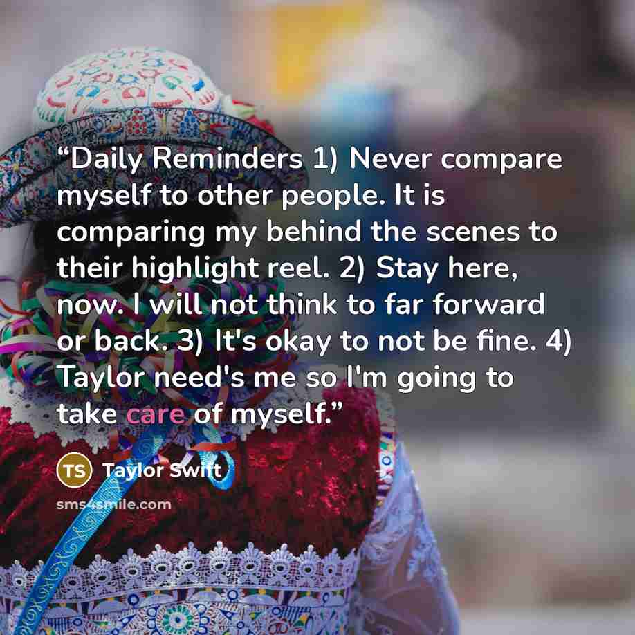 “Daily Reminders 1) Never compare myself to other people. It is comparing my behind the scenes to their highlight reel. 2) Stay here, now. I will not think to far forward or back. 3) It's okay to not be fine. 4) Taylor need's me so I'm going to take care of myself.” quote by Taylor Swift