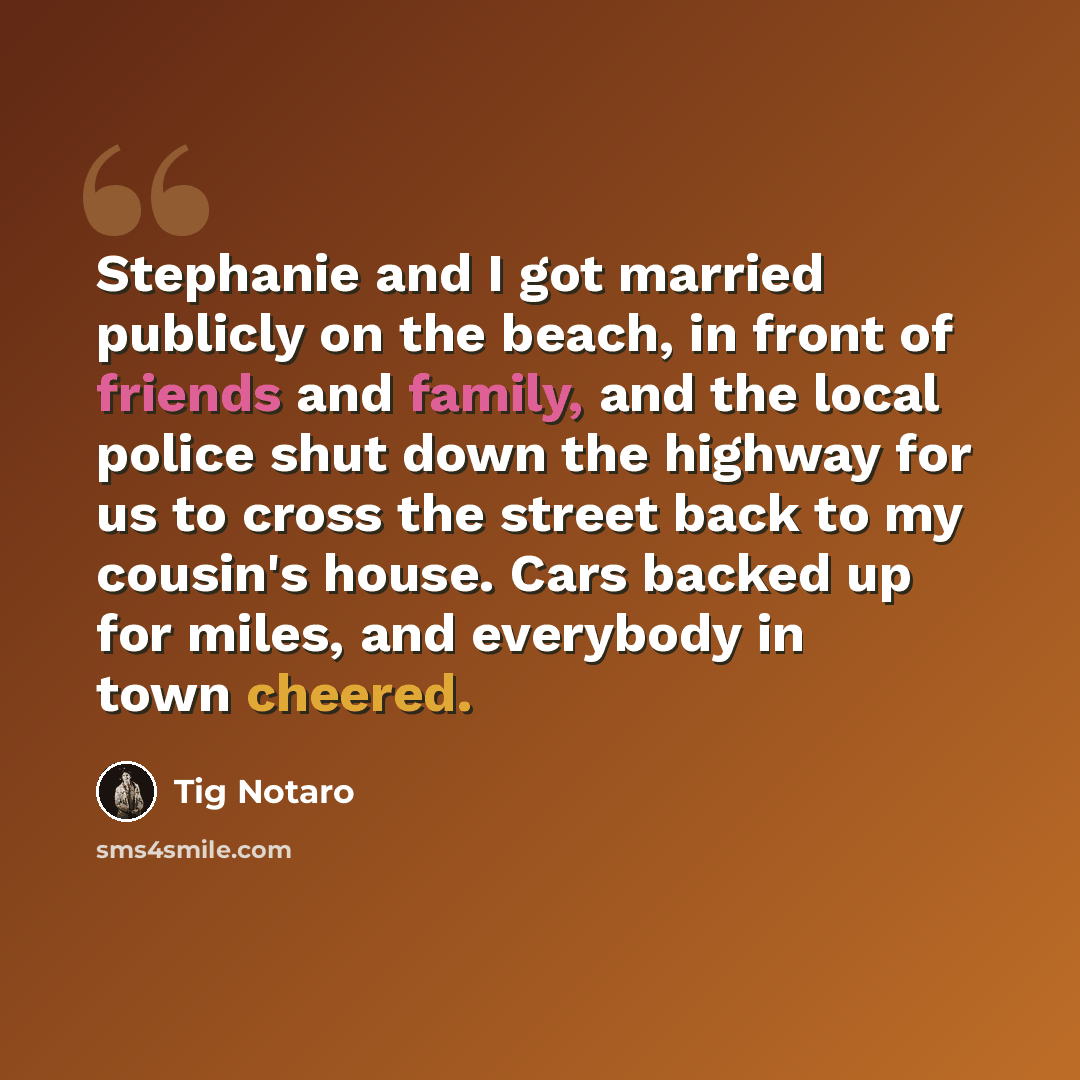 “Stephanie and I got married publicly on the beach, in front of friends and family, and the local police shut down the highway for us to cross the street back to my cousin's house. Cars backed up for miles, and everybody in town cheered.” quote by Tig Notaro