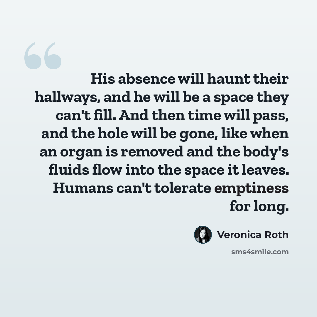 “His absence will haunt their hallways, and he will be a space they can't fill. And then time will pass, and the hole will be gone, like when an organ is removed and the body's fluids flow into the space it leaves. Humans can't tolerate emptiness for long.” quote by Veronica Roth