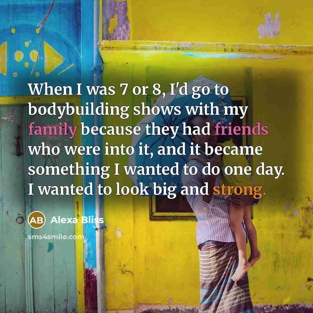 “When I was 7 or 8, I'd go to bodybuilding shows with my family because they had friends who were into it, and it became something I wanted to do one day. I wanted to look big and strong.” quote by Alexa Bliss