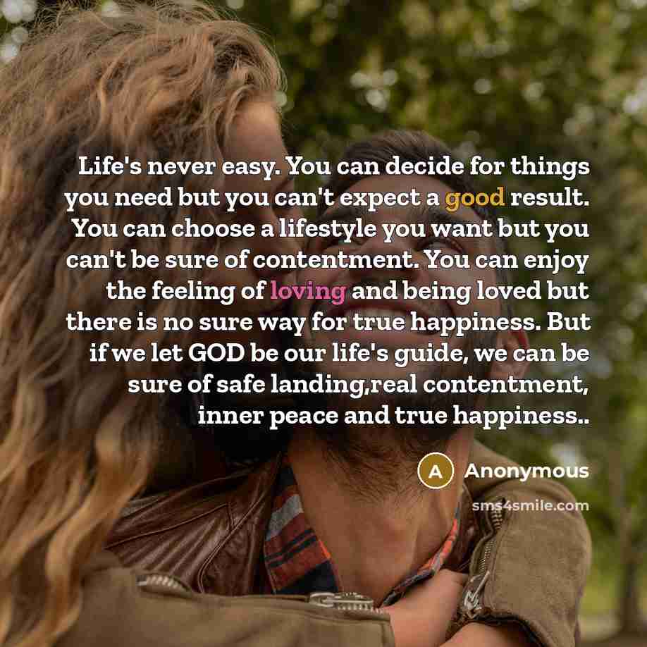 “Life's never easy. You can decide for things you need but you can't expect a good result. You can choose a lifestyle you want but you can't be sure of contentment. You can enjoy the feeling of loving and being loved but there is no sure way for true happiness. But if we let GOD be our life's…” quote by Anonymous
