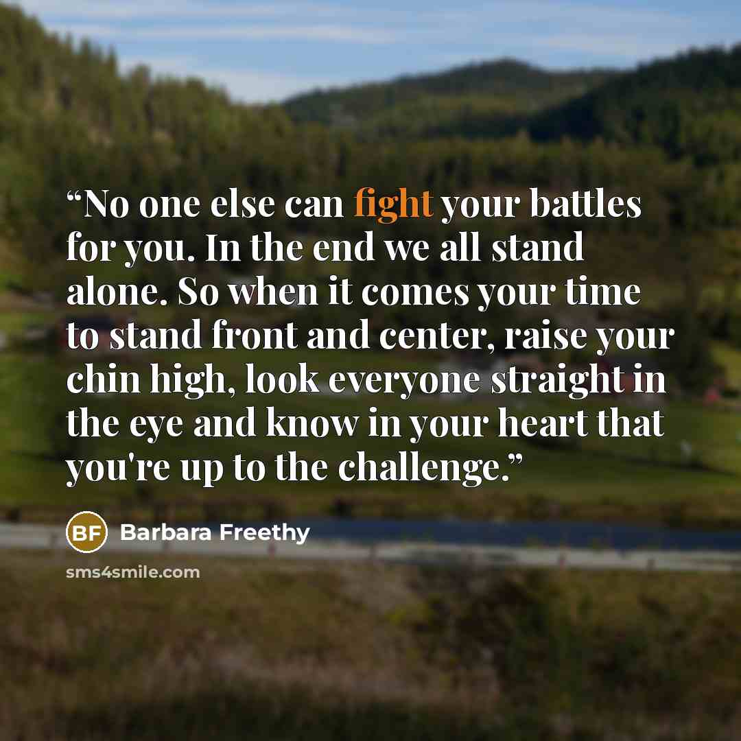 “No one else can fight your battles for you. In the end we all stand alone. So when it comes your time to stand front and center, raise your chin high, look everyone straight in the eye and know in your heart that you're up to the challenge.” quote by Barbara Freethy